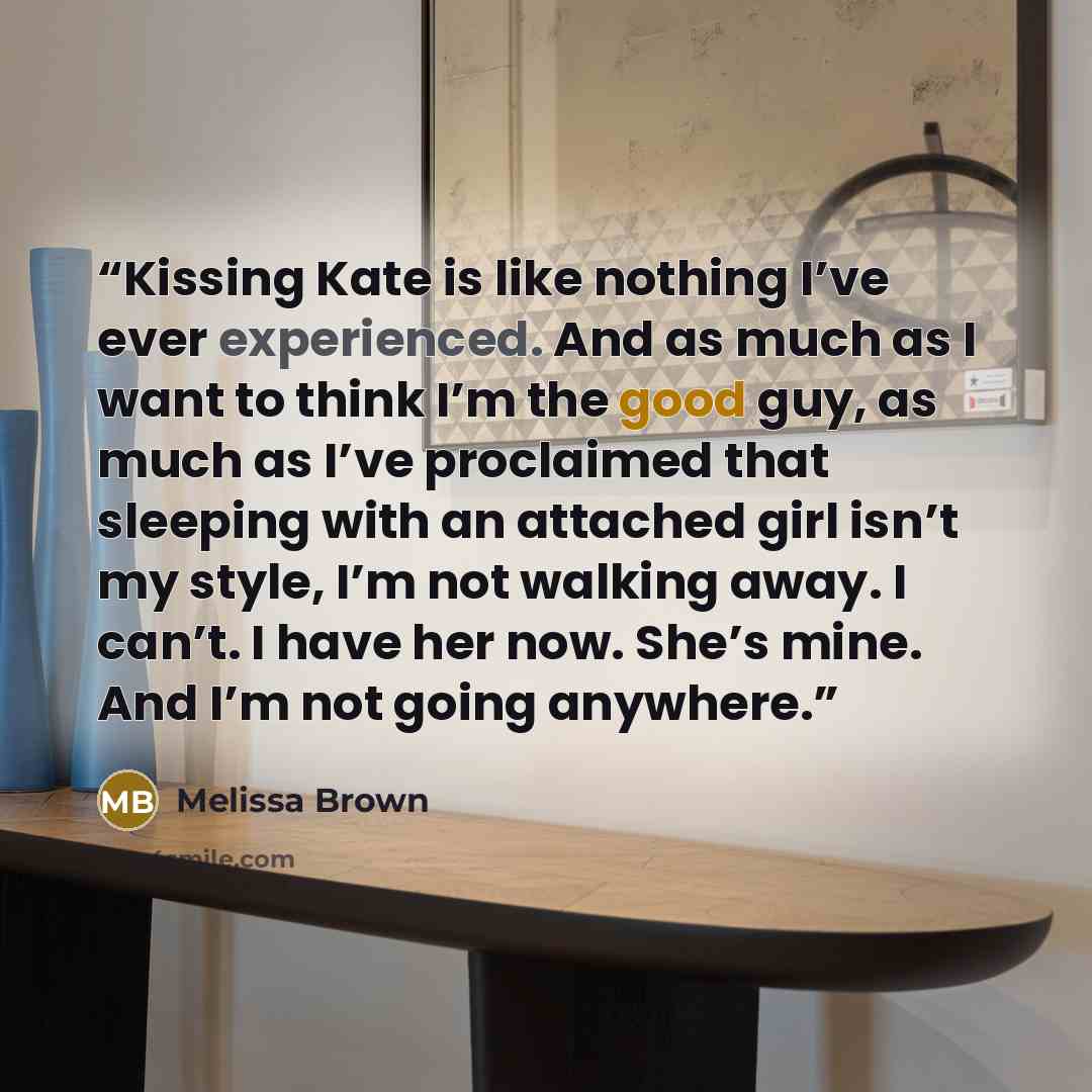 “Kissing Kate is like nothing I’ve ever experienced. And as much as I want to think I’m the good guy, as much as I’ve proclaimed that sleeping with an attached girl isn’t my style, I’m not walking away. I can’t. I have her now. She’s mine. And I’m not going anywhere.” quote by Melissa Brown
