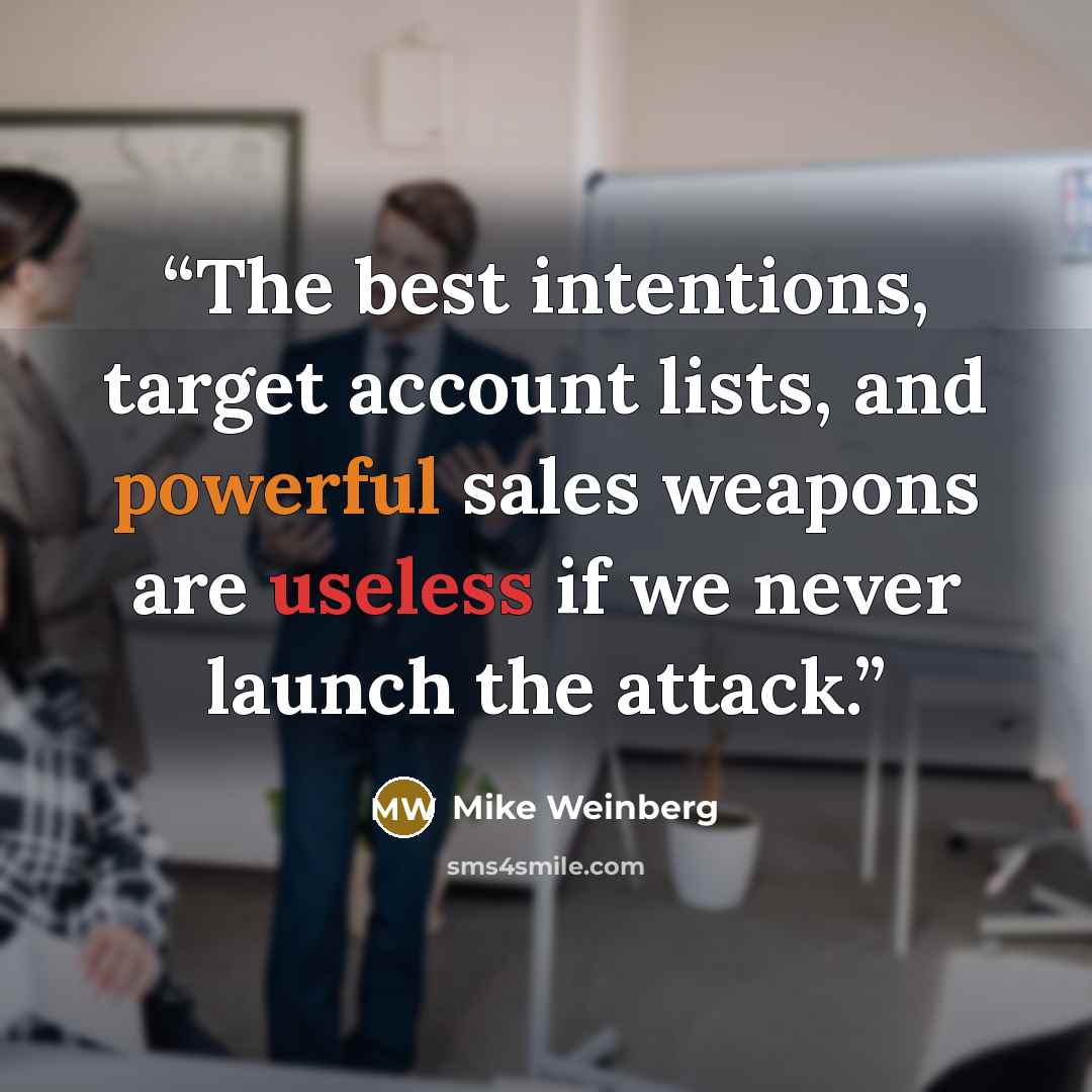 “The best intentions, target account lists, and powerful sales weapons are useless if we never launch the attack.” quote by Mike Weinberg