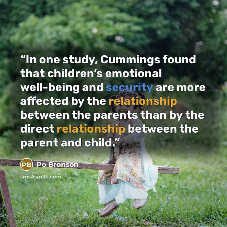 “In one study, Cummings found that children’s emotional well-being and security are more affected by the relationship between the parents than by the direct relationship between the parent and child.” quote by Po Bronson