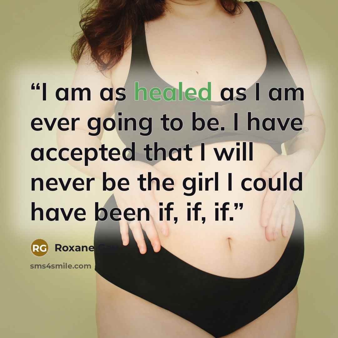 “I am as healed as I am ever going to be. I have accepted that I will never be the girl I could have been if, if, if.” quote by Roxane Gay
