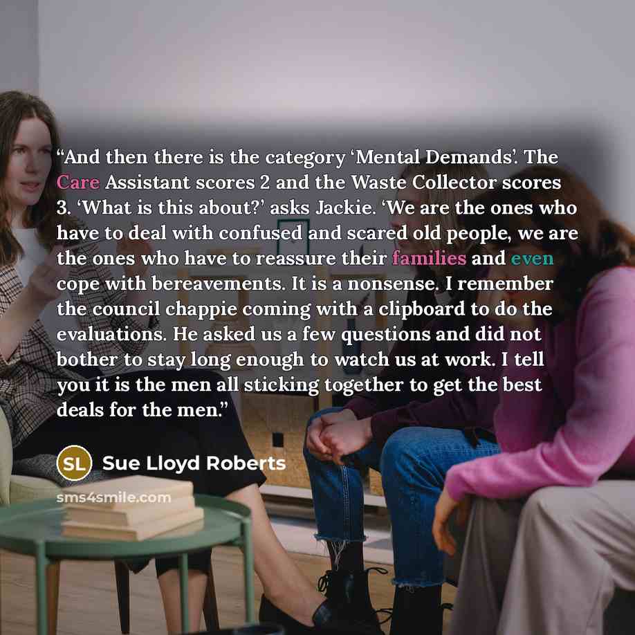 “And then there is the category ‘Mental Demands’. The Care Assistant scores 2 and the Waste Collector scores 3. ‘What is this about?’ asks Jackie. ‘We are the ones who have to deal with confused and scared old people, we are the ones who have to reassure their families and even cope with…” quote by Sue Lloyd Roberts