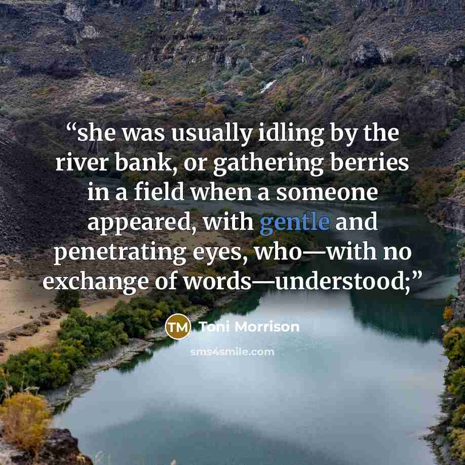 “she was usually idling by the river bank, or gathering berries in a field when a someone appeared, with gentle and penetrating eyes, who—with no exchange of words—understood;” quote by Toni Morrison