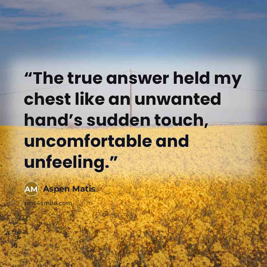 “The true answer held my chest like an unwanted hand’s sudden touch, uncomfortable and unfeeling.” quote by Aspen Matis