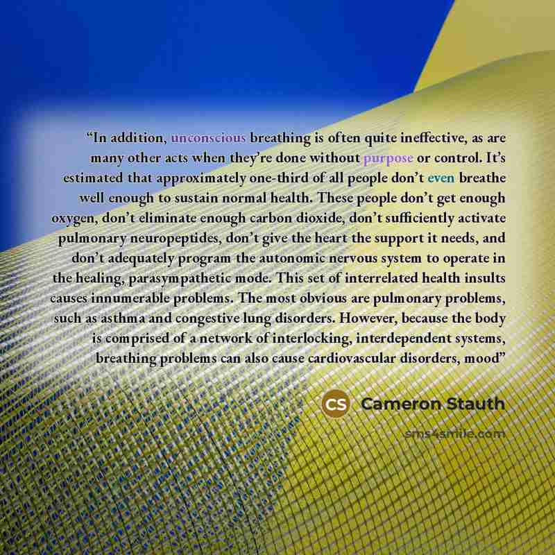 “In addition, unconscious breathing is often quite ineffective, as are many other acts when they’re done without purpose or control. It’s estimated that approximately one-third of all people don’t even breathe well enough to sustain normal health. These people don’t get enough oxygen, don’t…” quote by Cameron Stauth