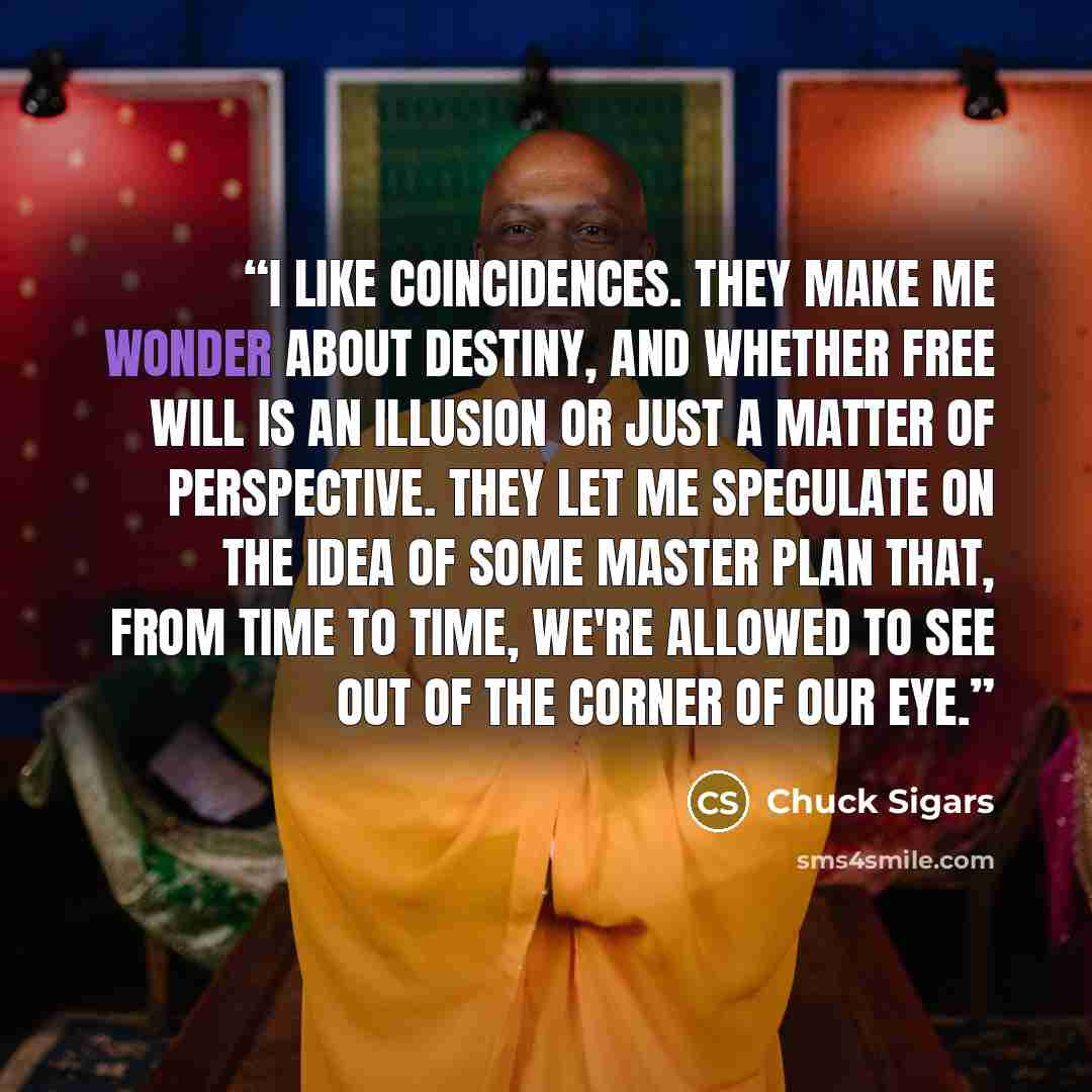 “I like coincidences. They make me wonder about destiny, and whether free will is an illusion or just a matter of perspective. They let me speculate on the idea of some master plan that, from time to time, we're allowed to see out of the corner of our eye.” quote by Chuck Sigars