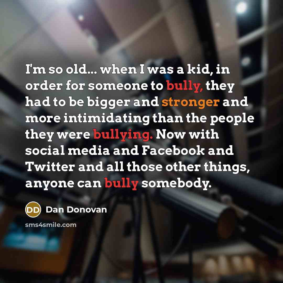 “I'm so old... when I was a kid, in order for someone to bully, they had to be bigger and stronger and more intimidating than the people they were bullying. Now with social media and Facebook and Twitter and all those other things, anyone can bully somebody.” quote by Dan Donovan