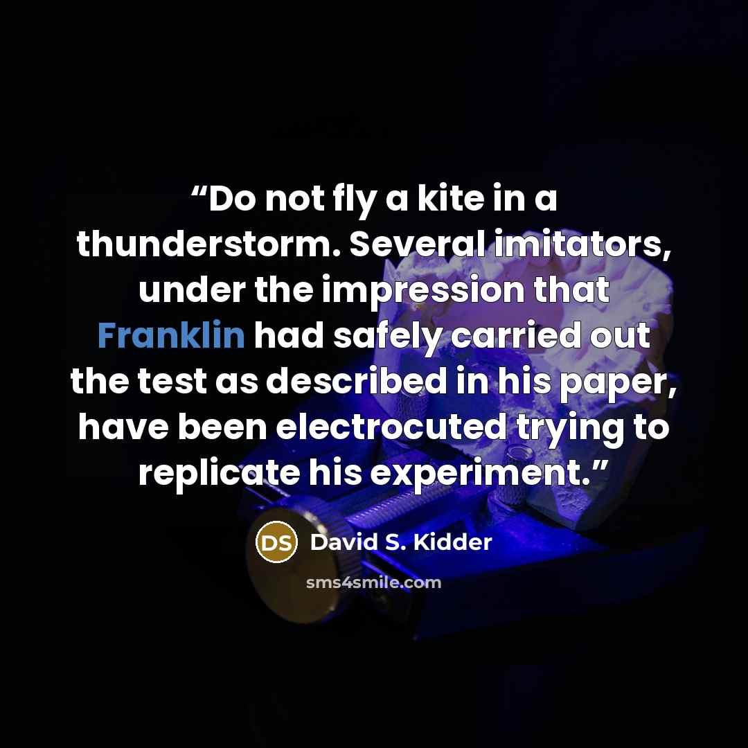 “Do not fly a kite in a thunderstorm. Several imitators, under the impression that Franklin had safely carried out the test as described in his paper, have been electrocuted trying to replicate his experiment.” quote by David S. Kidder
