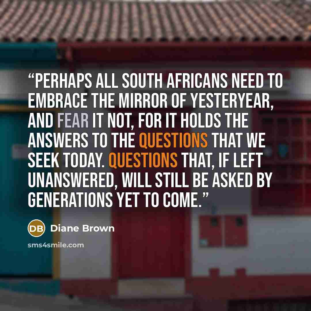 “Perhaps all South Africans need to embrace the mirror of yesteryear, and fear it not, for it holds the answers to the questions that we seek today. Questions that, if left unanswered, will still be asked by generations yet to come.” quote by Diane Brown