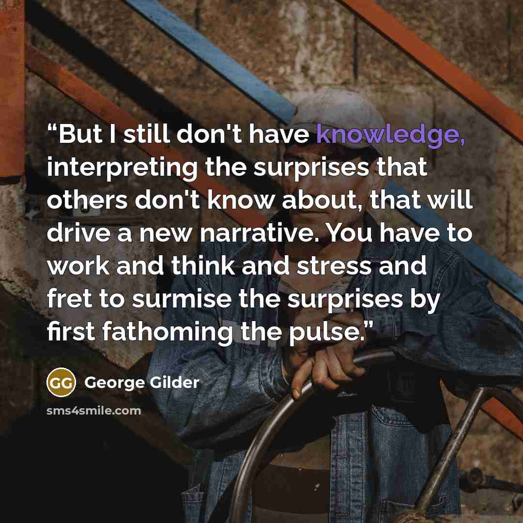 “But I still don't have knowledge, interpreting the surprises that others don't know about, that will drive a new narrative. You have to work and think and stress and fret to surmise the surprises by first fathoming the pulse.” quote by George Gilder