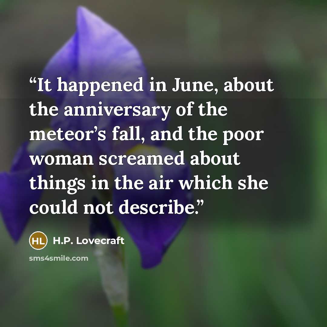 “It happened in June, about the anniversary of the meteor’s fall, and the poor woman screamed about things in the air which she could not describe.” quote by H.P. Lovecraft