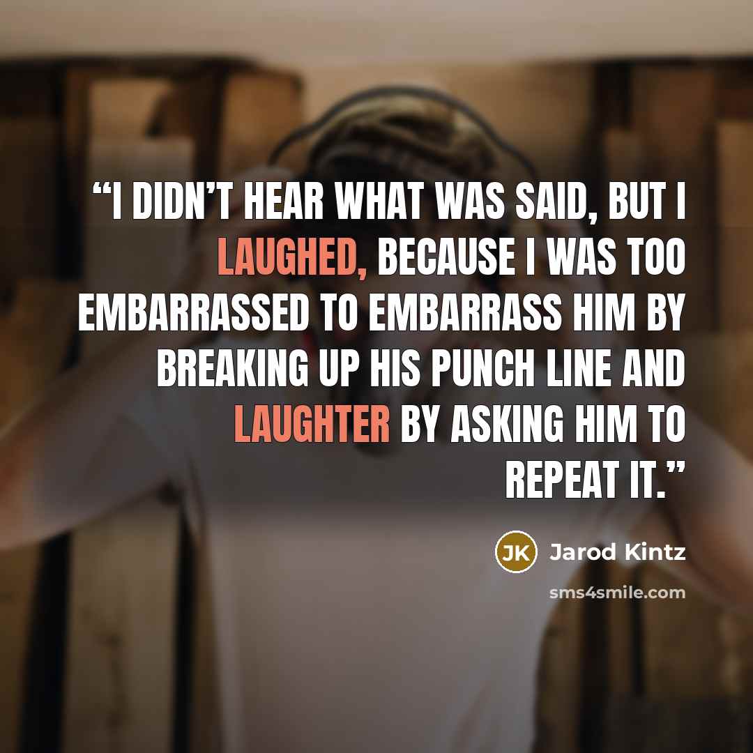 “I didn’t hear what was said, but I laughed, because I was too embarrassed to embarrass him by breaking up his punch line and laughter by asking him to repeat it.” quote by Jarod Kintz