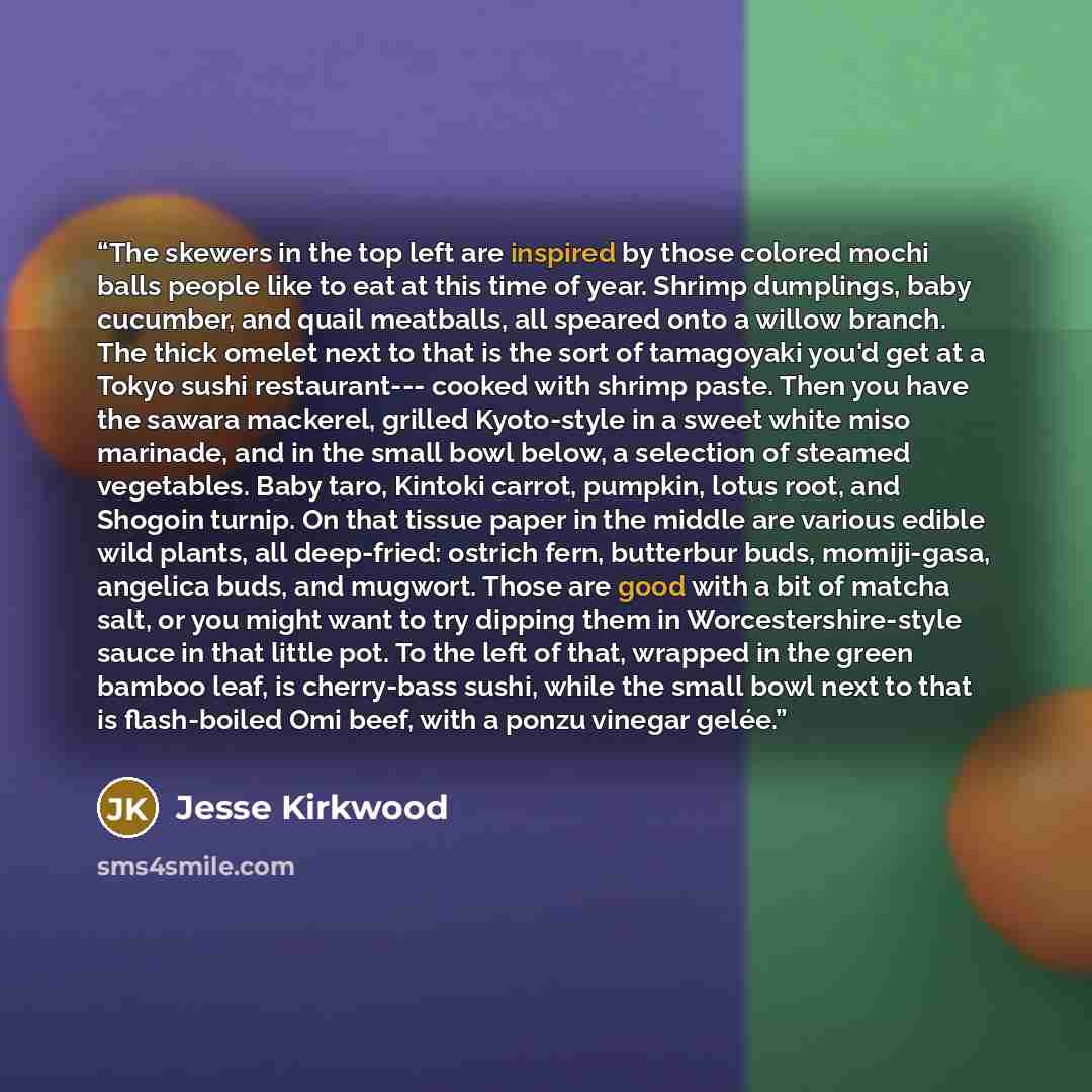 “The skewers in the top left are inspired by those colored mochi balls people like to eat at this time of year. Shrimp dumplings, baby cucumber, and quail meatballs, all speared onto a willow branch. The thick omelet next to that is the sort of tamagoyaki you'd get at a Tokyo sushi restaurant…” quote by Jesse Kirkwood