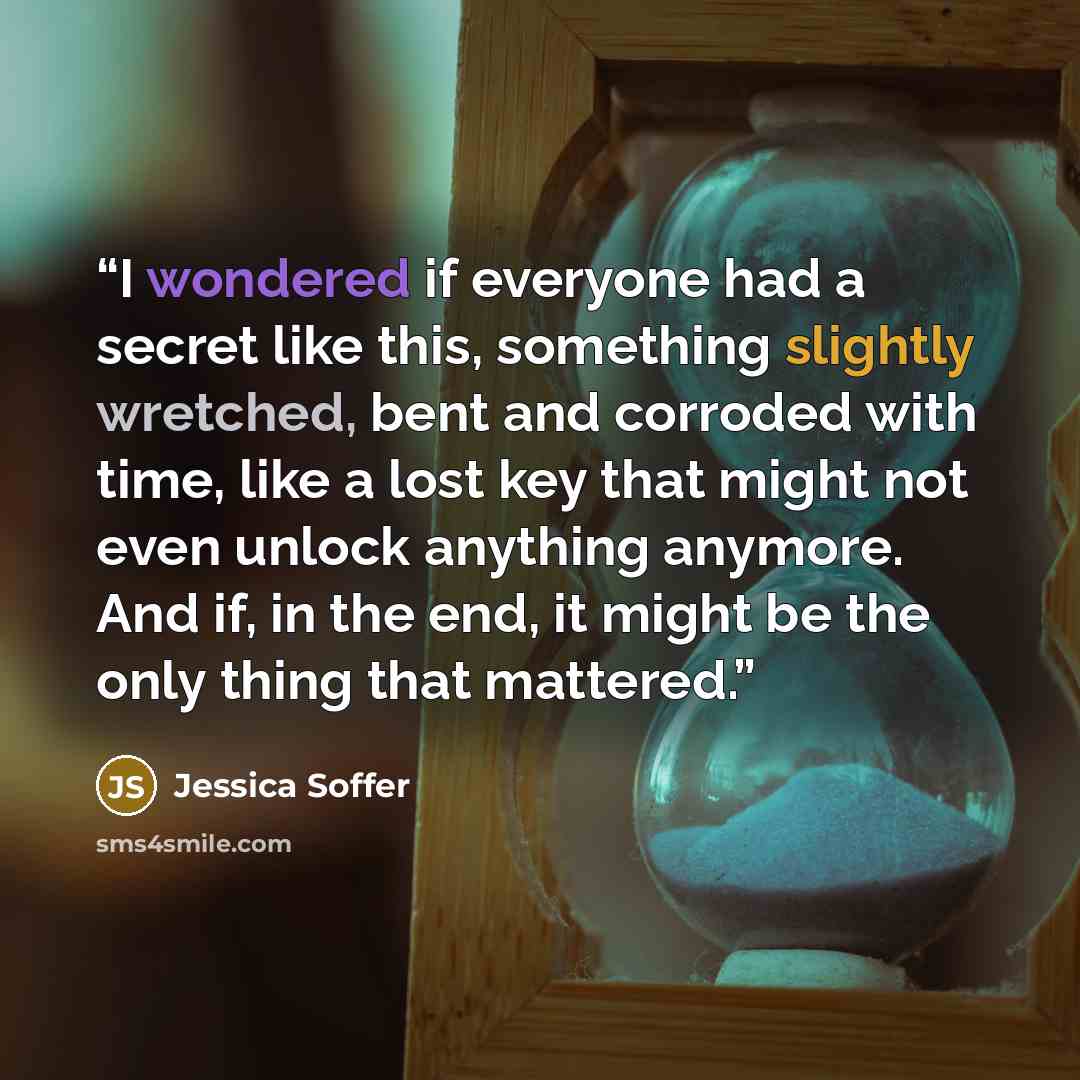 “I wondered if everyone had a secret like this, something slightly wretched, bent and corroded with time, like a lost key that might not even unlock anything anymore. And if, in the end, it might be the only thing that mattered.” quote by Jessica Soffer