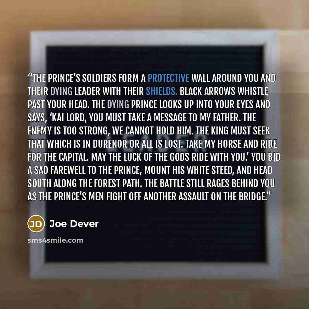 “The Prince’s soldiers form a protective wall around you and their dying leader with their shields. Black arrows whistle past your head. The dying Prince looks up into your eyes and says, ‘Kai Lord, you must take a message to my father. The enemy is too strong, we cannot hold him. The King must…” quote by Joe Dever