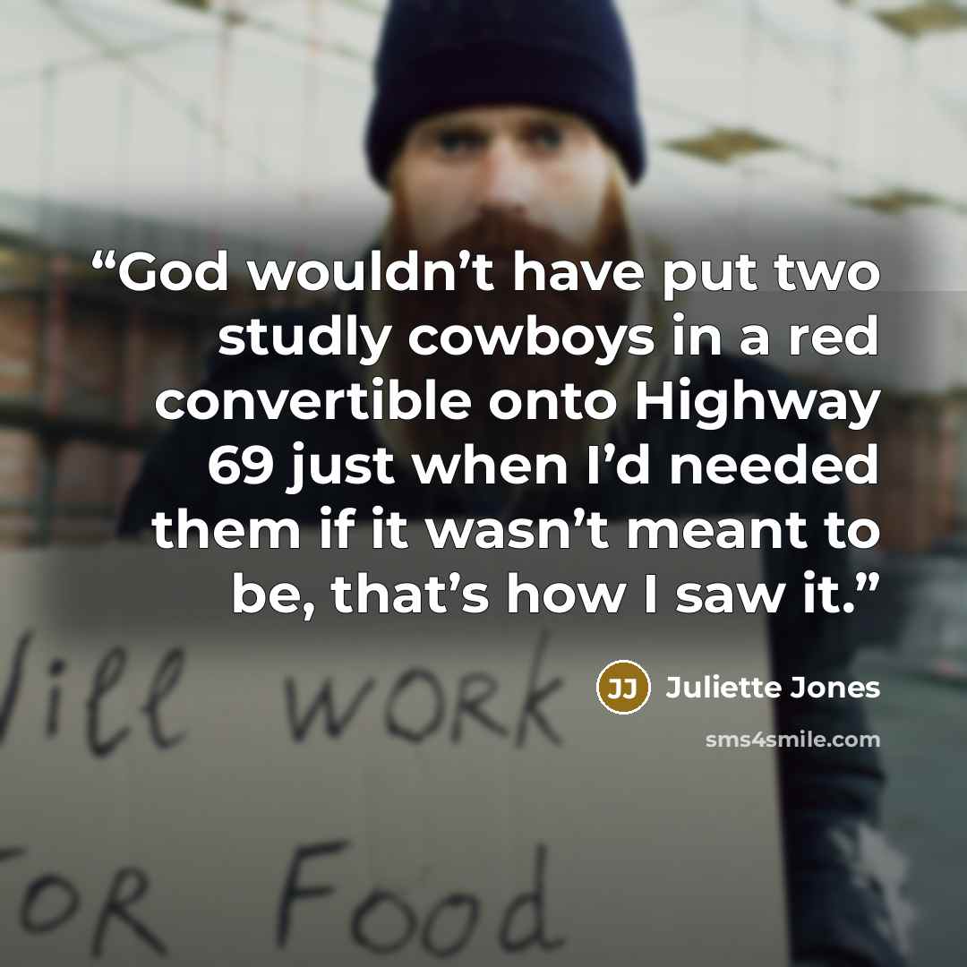 “God wouldn’t have put two studly cowboys in a red convertible onto Highway 69 just when I’d needed them if it wasn’t meant to be, that’s how I saw it.” quote by Juliette Jones
