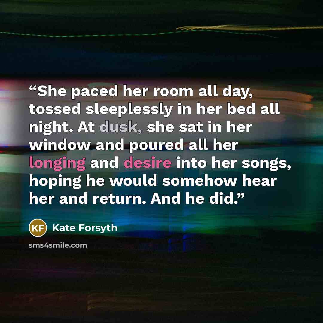 “She paced her room all day, tossed sleeplessly in her bed all night. At dusk, she sat in her window and poured all her longing and desire into her songs, hoping he would somehow hear her and return. And he did.” quote by Kate Forsyth