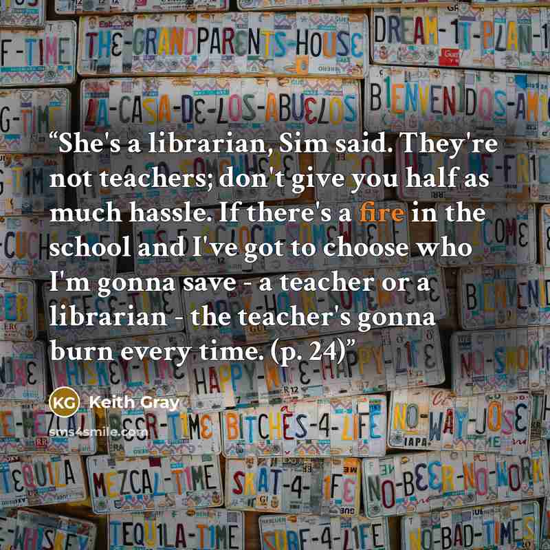 “She's a librarian, Sim said. They're not teachers; don't give you half as much hassle. If there's a fire in the school and I've got to choose who I'm gonna save - a teacher or a librarian - the teacher's gonna burn every time. (p. 24)” quote by Keith Gray