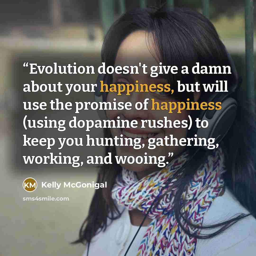 “Evolution doesn't give a damn about your happiness, but will use the promise of happiness (using dopamine rushes) to keep you hunting, gathering, working, and wooing.” quote by Kelly McGonigal