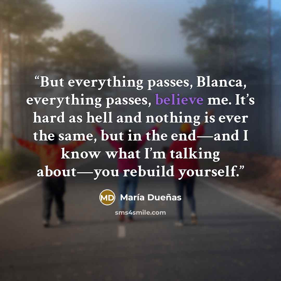 “But everything passes, Blanca, everything passes, believe me. It’s hard as hell and nothing is ever the same, but in the end—and I know what I’m talking about—you rebuild yourself.” quote by María Dueñas