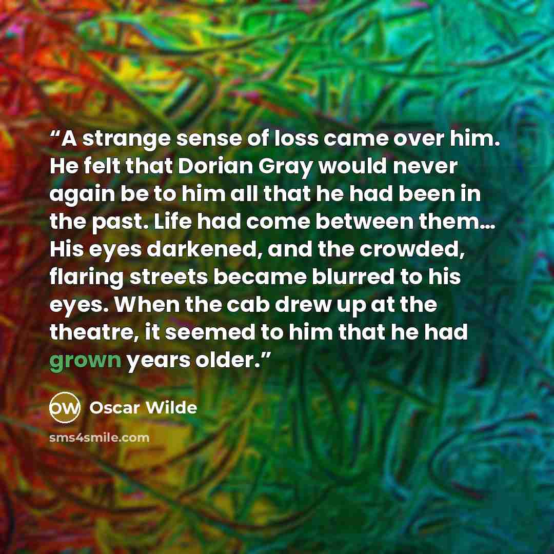 “A strange sense of loss came over him. He felt that Dorian Gray would never again be to him all that he had been in the past. Life had come between them… His eyes darkened, and the crowded, flaring streets became blurred to his eyes. When the cab drew up at the theatre, it seemed to him that he…” quote by Oscar Wilde