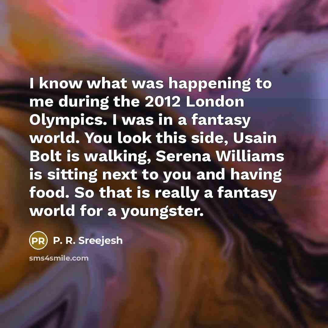 “I know what was happening to me during the 2012 London Olympics. I was in a fantasy world. You look this side, Usain Bolt is walking, Serena Williams is sitting next to you and having food. So that is really a fantasy world for a youngster.” quote by P. R. Sreejesh