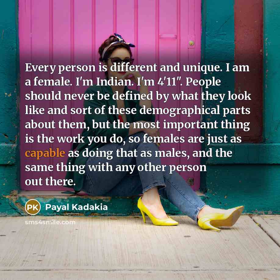 “Every person is different and unique. I am a female. I'm Indian. I'm 4'11". People should never be defined by what they look like and sort of these demographical parts about them, but the most important thing is the work you do, so females are just as capable as doing that as males, and the same…” quote by Payal Kadakia