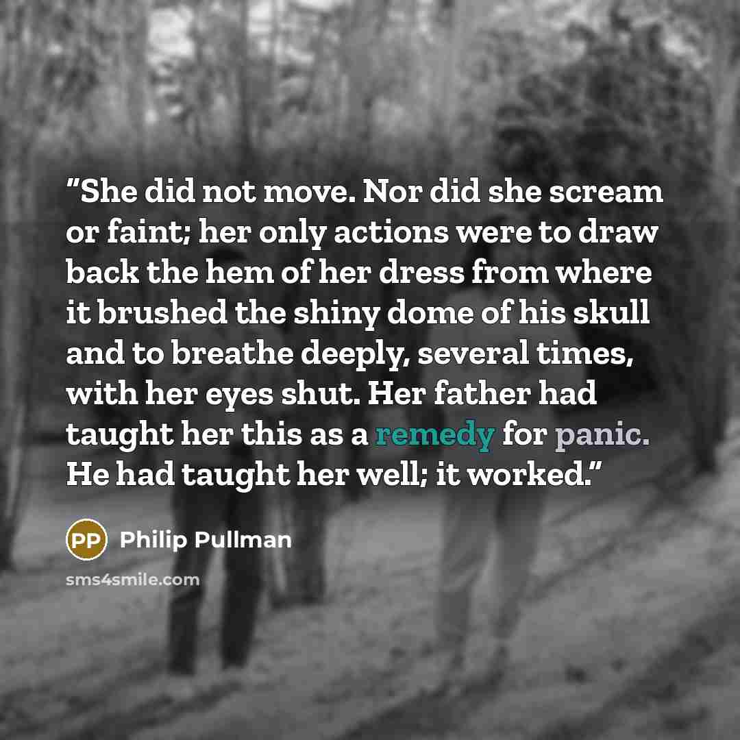 “She did not move. Nor did she scream or faint; her only actions were to draw back the hem of her dress from where it brushed the shiny dome of his skull and to breathe deeply, several times, with her eyes shut. Her father had taught her this as a remedy for panic. He had taught her well; it worked.” quote by Philip Pullman