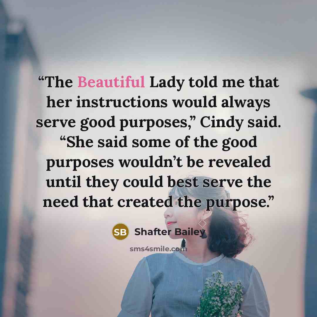 “The Beautiful Lady told me that her instructions would always serve good purposes,” Cindy said. “She said some of the good purposes wouldn’t be revealed until they could best serve the need that created the purpose.” quote by Shafter Bailey