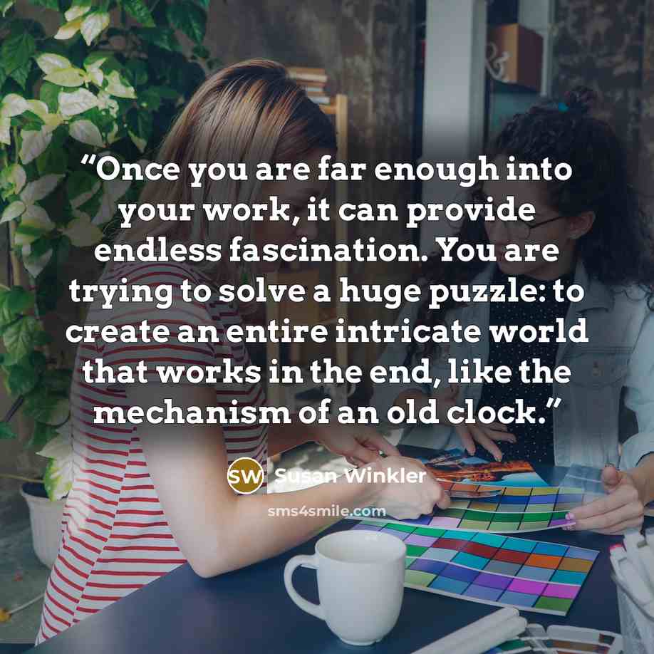 “Once you are far enough into your work, it can provide endless fascination. You are trying to solve a huge puzzle: to create an entire intricate world that works in the end, like the mechanism of an old clock.” quote by Susan Winkler