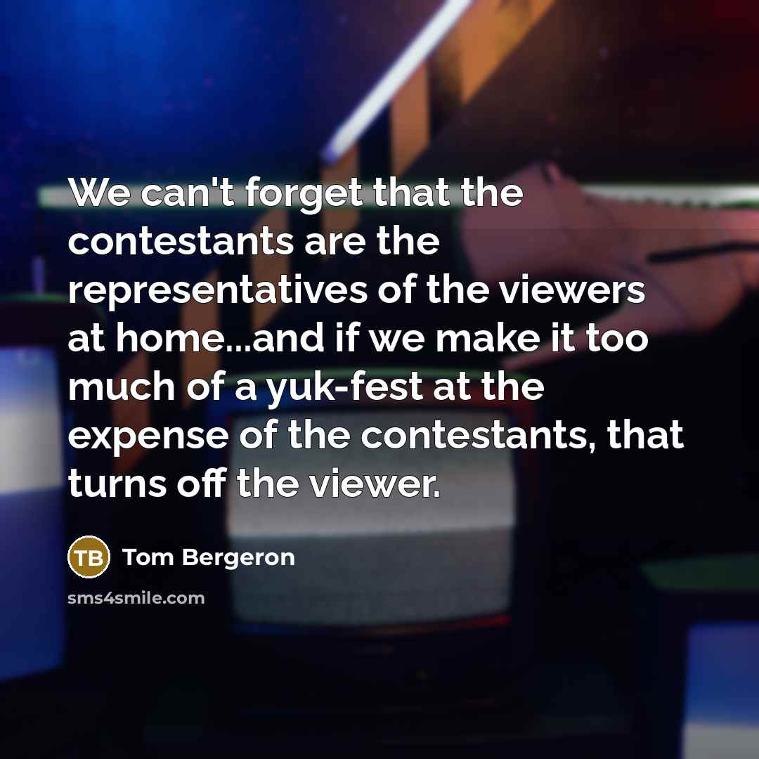 “We can't forget that the contestants are the representatives of the viewers at home...and if we make it too much of a yuk-fest at the expense of the contestants, that turns off the viewer.” quote by Tom Bergeron
