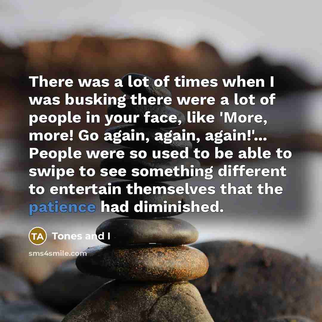 “There was a lot of times when I was busking there were a lot of people in your face, like 'More, more! Go again, again, again!'... People were so used to be able to swipe to see something different to entertain themselves that the patience had diminished.” quote by Tones and I