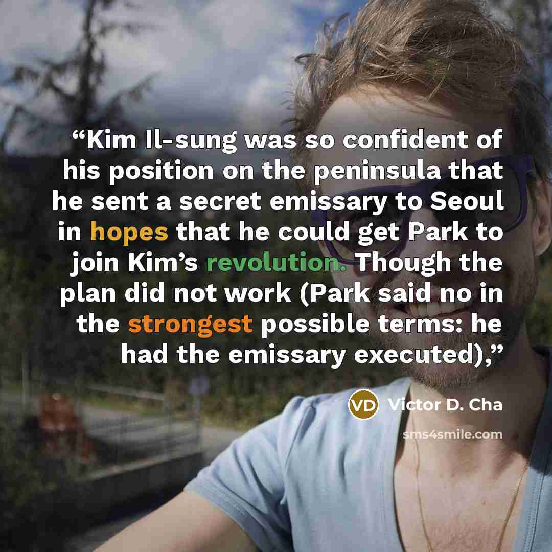 “Kim Il-sung was so confident of his position on the peninsula that he sent a secret emissary to Seoul in hopes that he could get Park to join Kim’s revolution. Though the plan did not work (Park said no in the strongest possible terms: he had the emissary executed),” quote by Victor D. Cha
