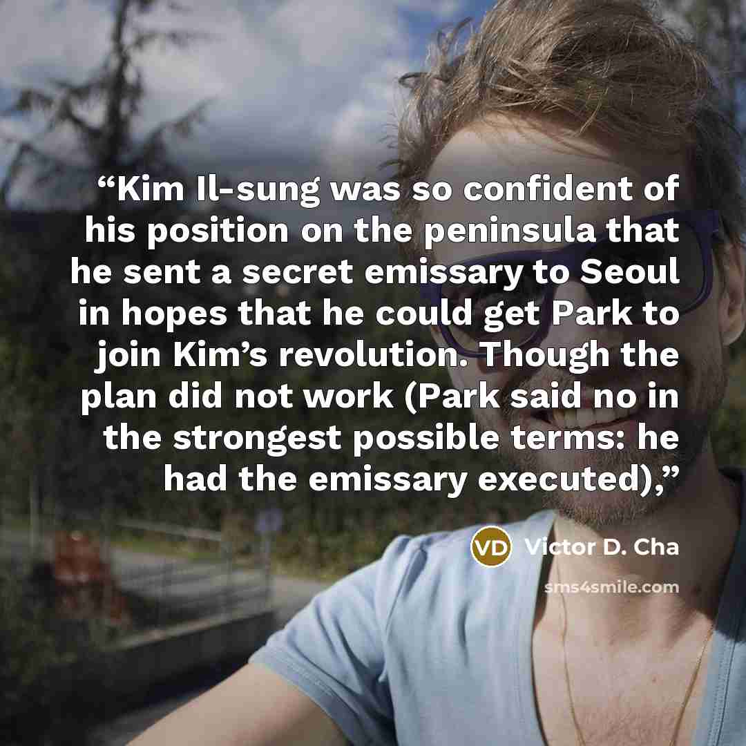 “Kim Il-sung was so confident of his position on the peninsula that he sent a secret emissary to Seoul in hopes that he could get Park to join Kim’s revolution. Though the plan did not work (Park said no in the strongest possible terms: he had the emissary executed),” quote by Victor D. Cha