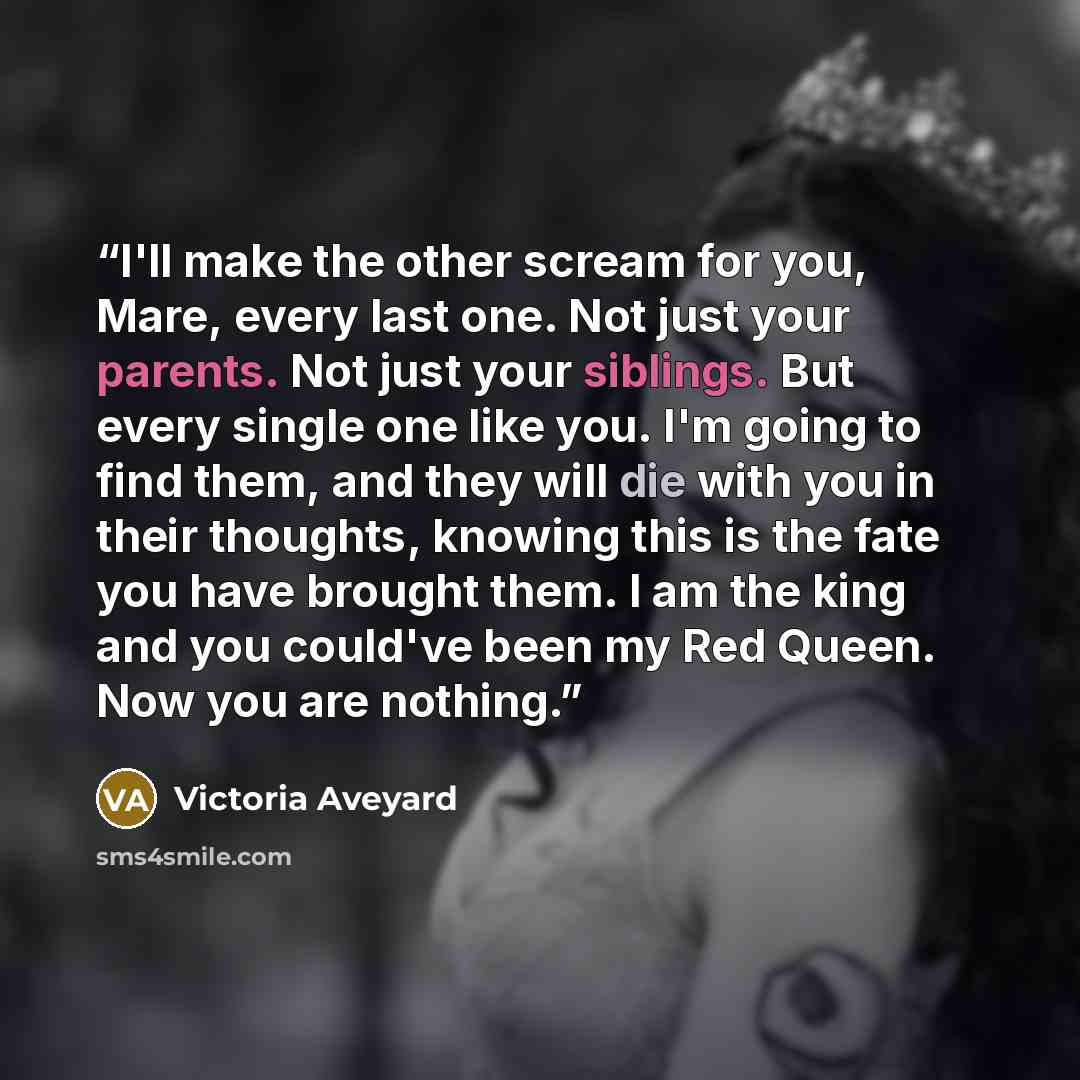 “I'll make the other scream for you, Mare, every last one. Not just your parents. Not just your siblings. But every single one like you. I'm going to find them, and they will die with you in their thoughts, knowing this is the fate you have brought them. I am the king and you could've been my Red…” quote by Victoria Aveyard