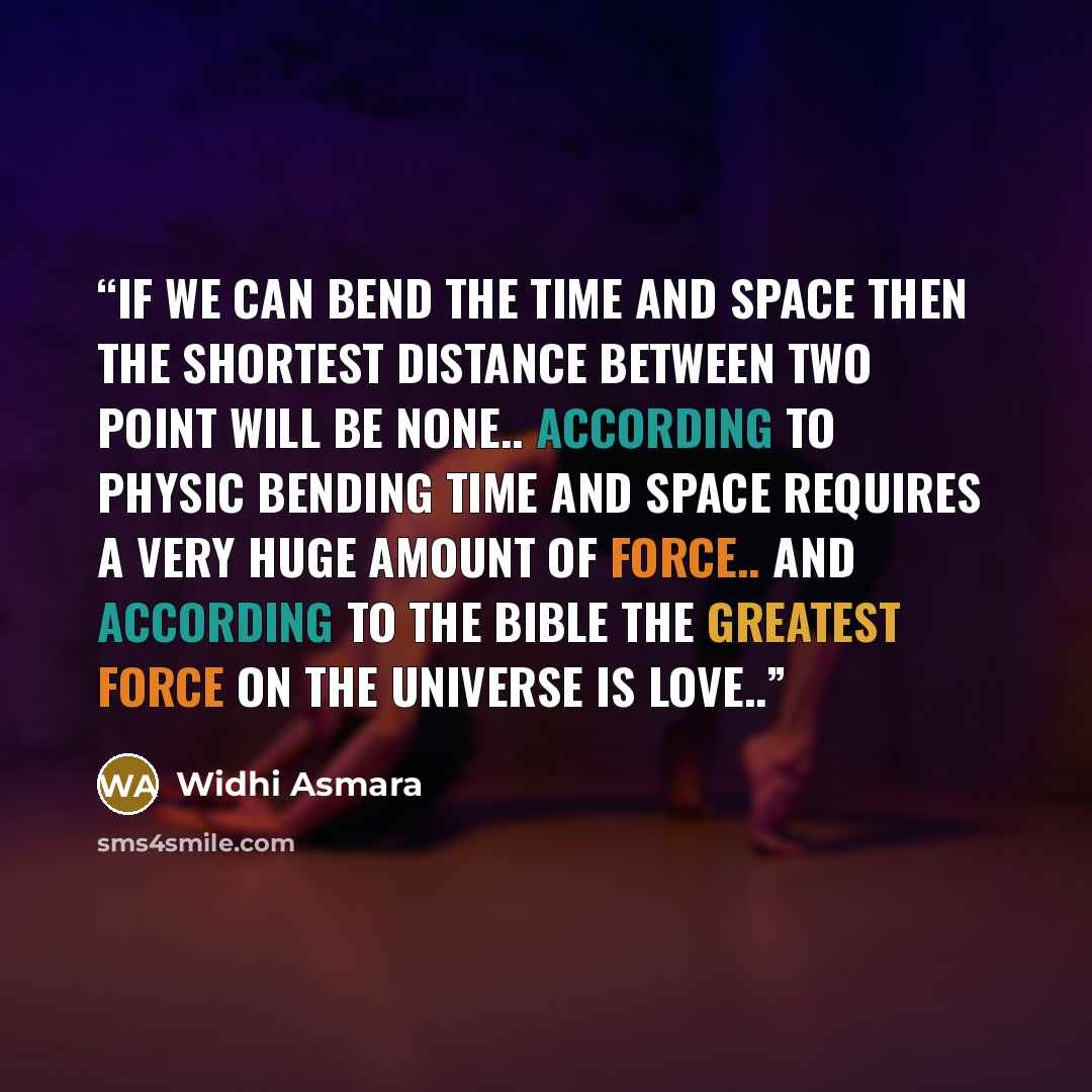 “If we can bend the time and space then the shortest distance between two point will be none.. According to physic bending time and space requires a very huge amount of force.. And according to the bible the greatest force on the universe is LOVE..” quote by Widhi Asmara