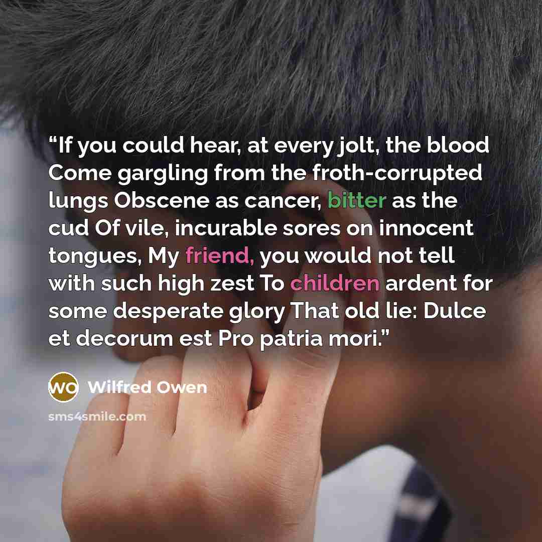 “If you could hear, at every jolt, the blood Come gargling from the froth-corrupted lungs Obscene as cancer, bitter as the cud Of vile, incurable sores on innocent tongues, My friend, you would not tell with such high zest To children ardent for some desperate glory That old lie: Dulce et decorum…” quote by Wilfred Owen