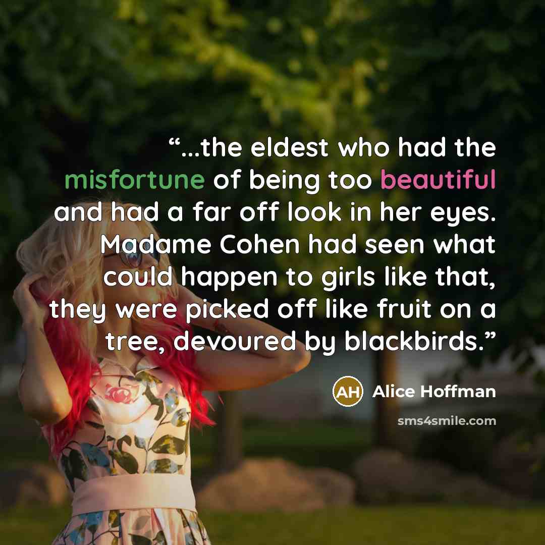 “...the eldest who had the misfortune of being too beautiful and had a far off look in her eyes. Madame Cohen had seen what could happen to girls like that, they were picked off like fruit on a tree, devoured by blackbirds.” quote by Alice Hoffman