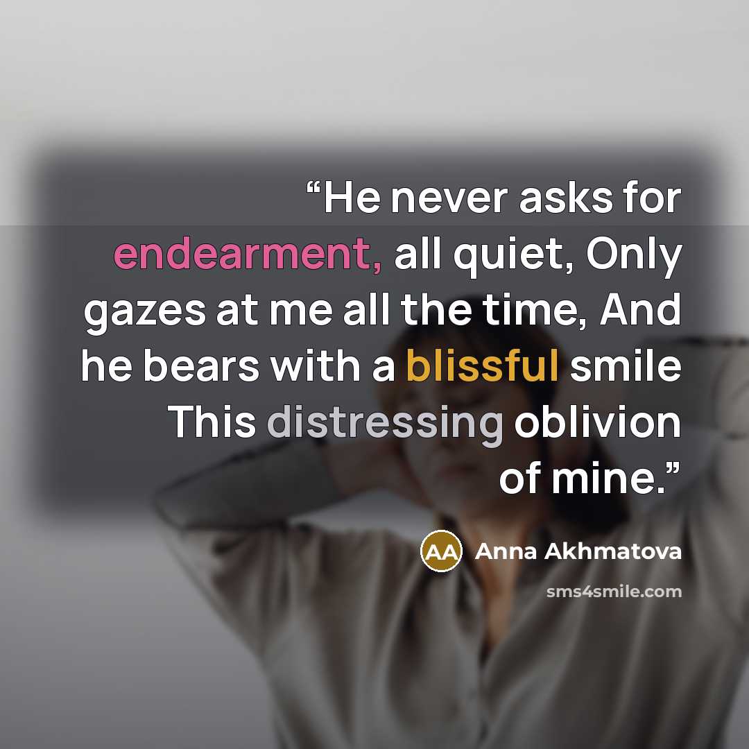 “He never asks for endearment, all quiet, Only gazes at me all the time, And he bears with a blissful smile This distressing oblivion of mine.” quote by Anna Akhmatova