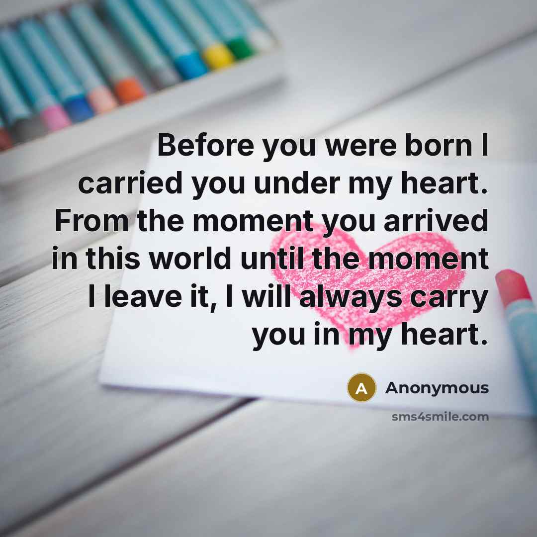 “Before you were born I carried you under my heart. From the moment you arrived in this world until the moment I leave it, I will always carry you in my heart.” quote by Anonymous