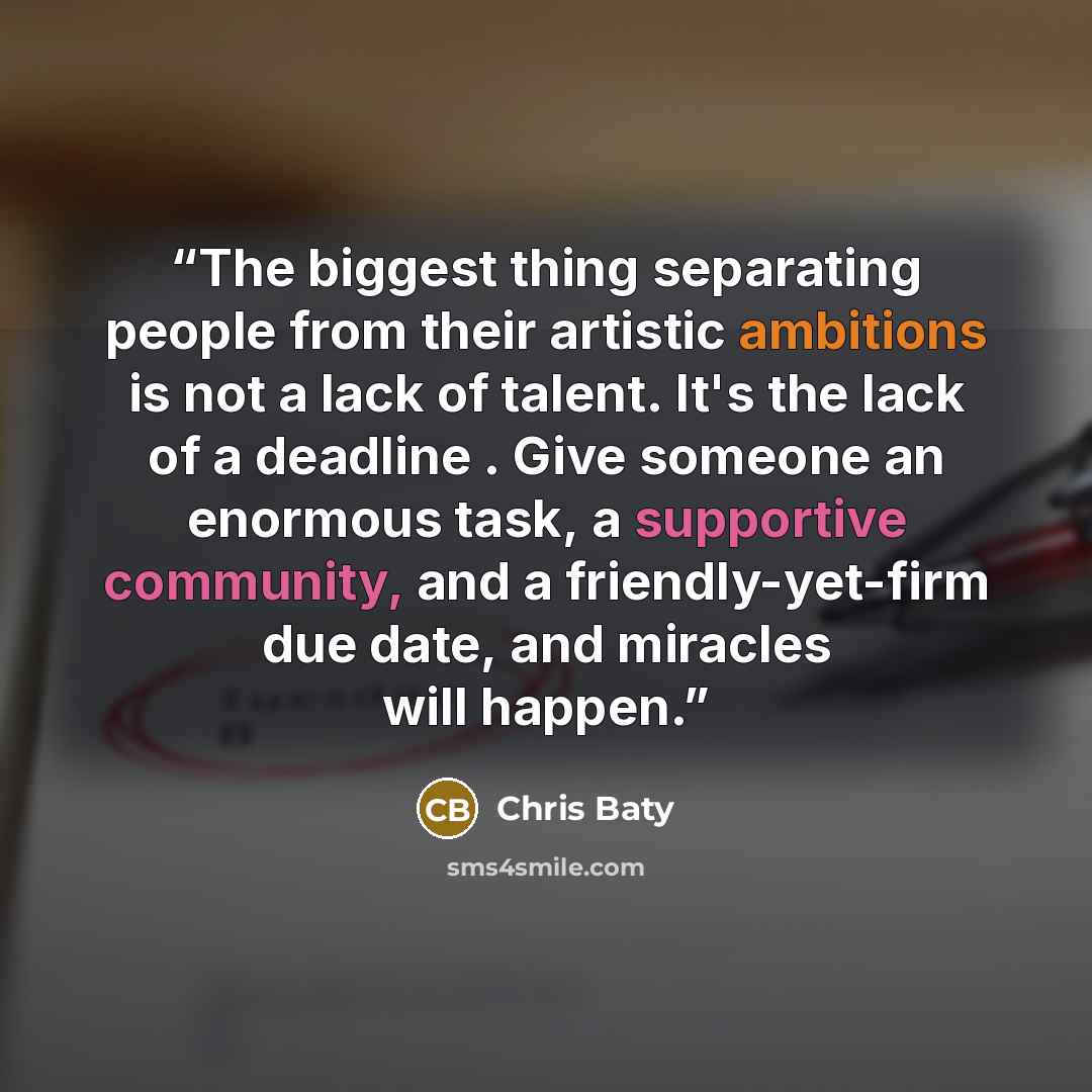 “The biggest thing separating people from their artistic ambitions is not a lack of talent. It's the lack of a deadline . Give someone an enormous task, a supportive community, and a friendly-yet-firm due date, and miracles will happen.” quote by Chris Baty