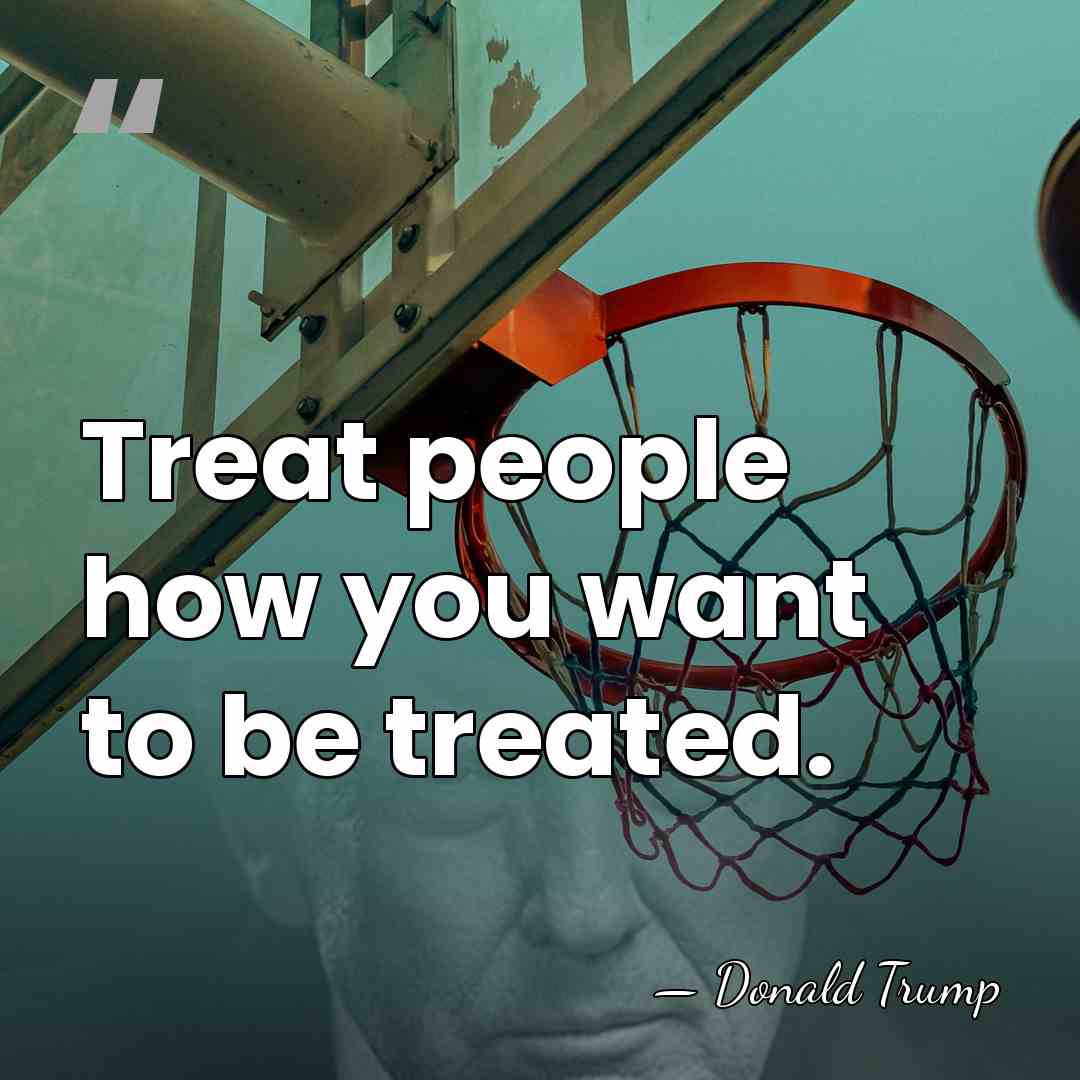 Treat people how you want to be treated. - Donald Trump