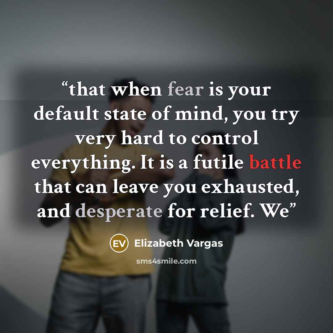 “that when fear is your default state of mind, you try very hard to control everything. It is a futile battle that can leave you exhausted, and desperate for relief. We” quote by Elizabeth Vargas