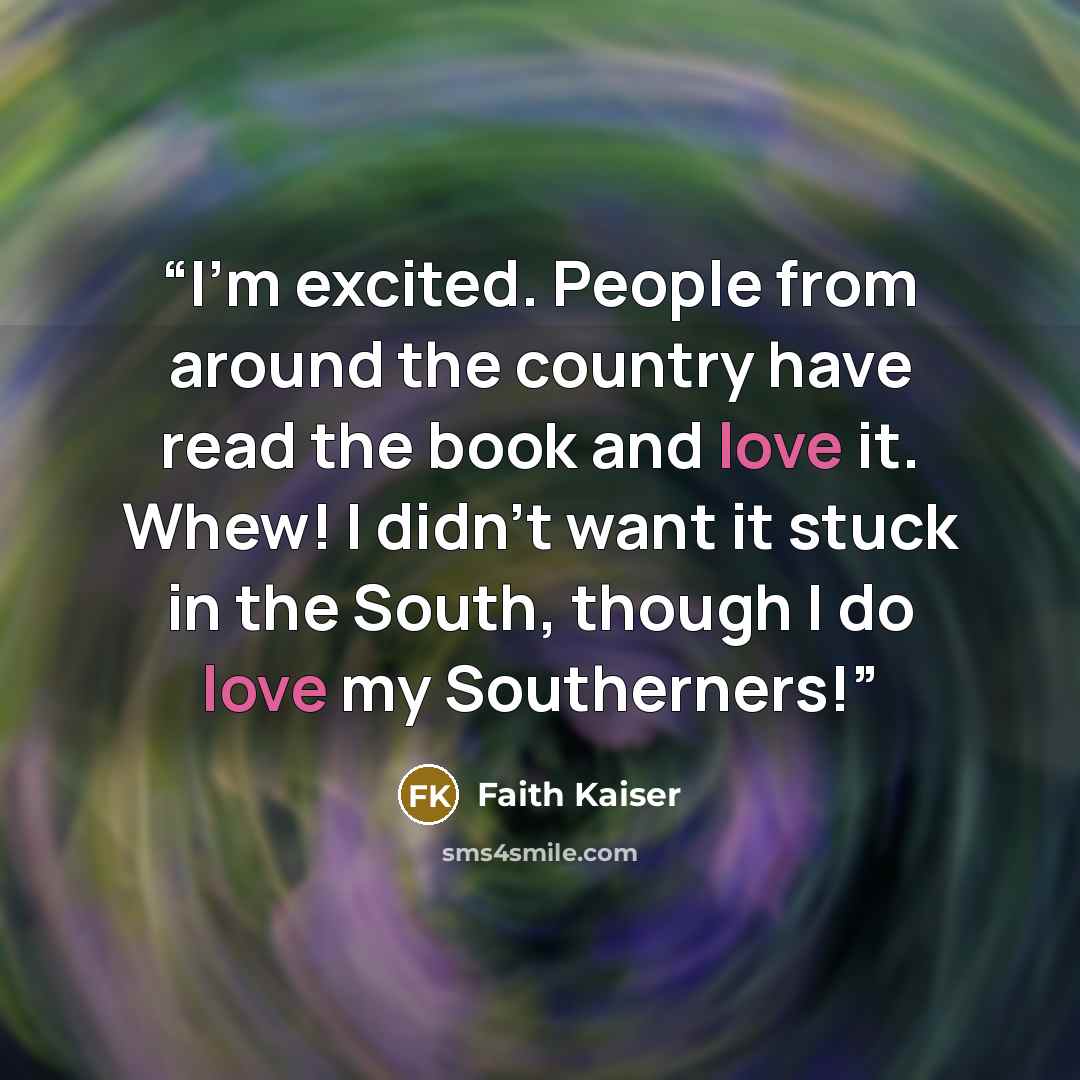 “I'm excited. People from around the country have read the book and love it. Whew! I didn't want it stuck in the South, though I do love my Southerners!” quote by Faith Kaiser