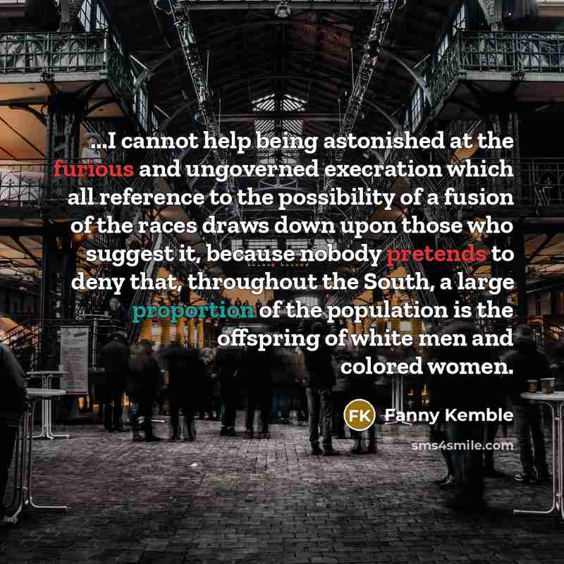 “...I cannot help being astonished at the furious and ungoverned execration which all reference to the possibility of a fusion of the races draws down upon those who suggest it, because nobody pretends to deny that, throughout the South, a large proportion of the population is the offspring of…” quote by Fanny Kemble