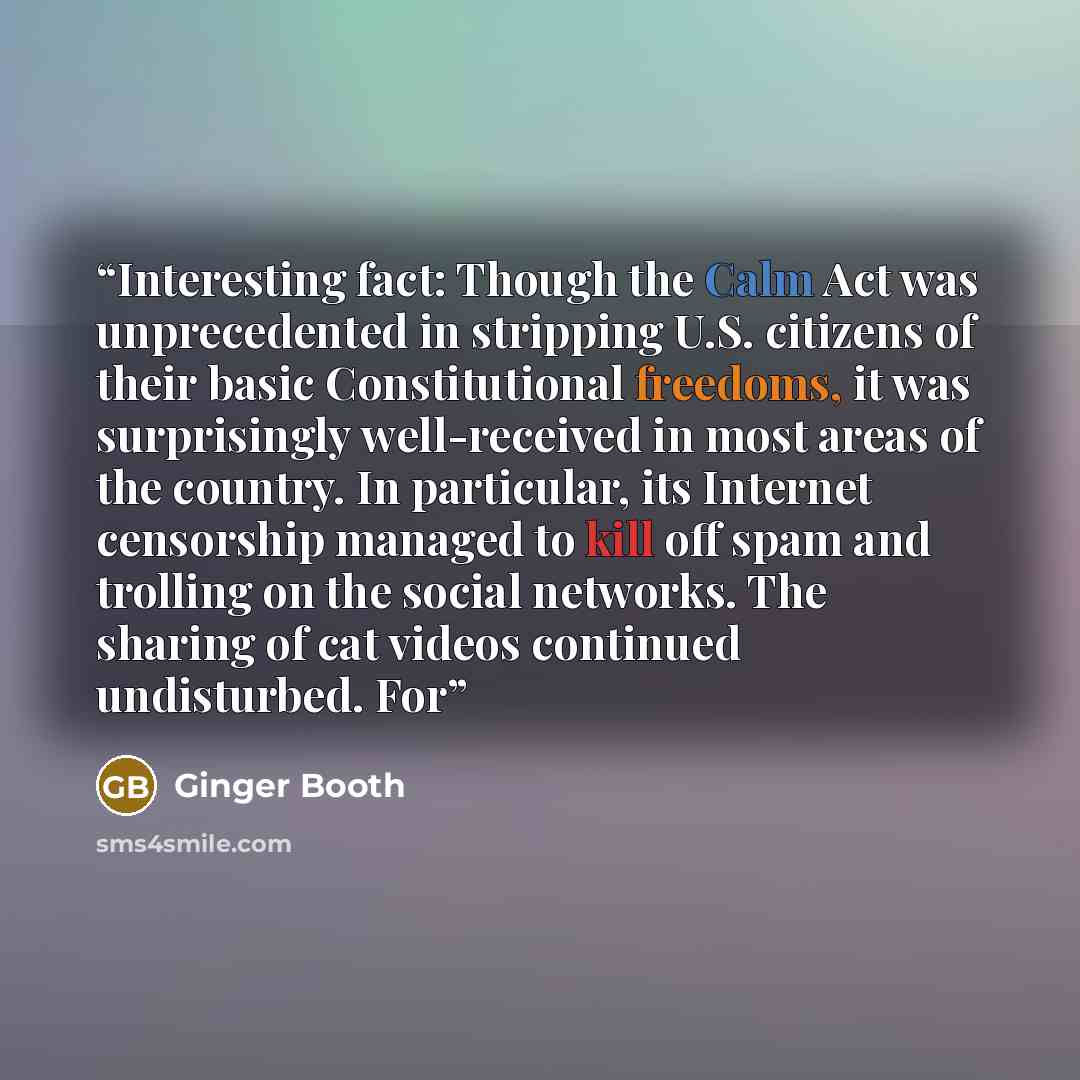 “Interesting fact: Though the Calm Act was unprecedented in stripping U.S. citizens of their basic Constitutional freedoms, it was surprisingly well-received in most areas of the country. In particular, its Internet censorship managed to kill off spam and trolling on the social networks. The…” quote by Ginger Booth