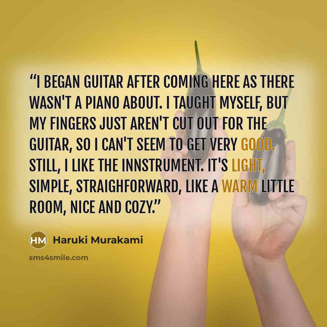 “I began guitar after coming here as there wasn't a piano about. I taught myself, but my fingers just aren't cut out for the guitar, so I can't seem to get very good. Still, I like the innstrument. It's light, simple, straighforward, like a warm little room, nice and cozy.” quote by Haruki Murakami