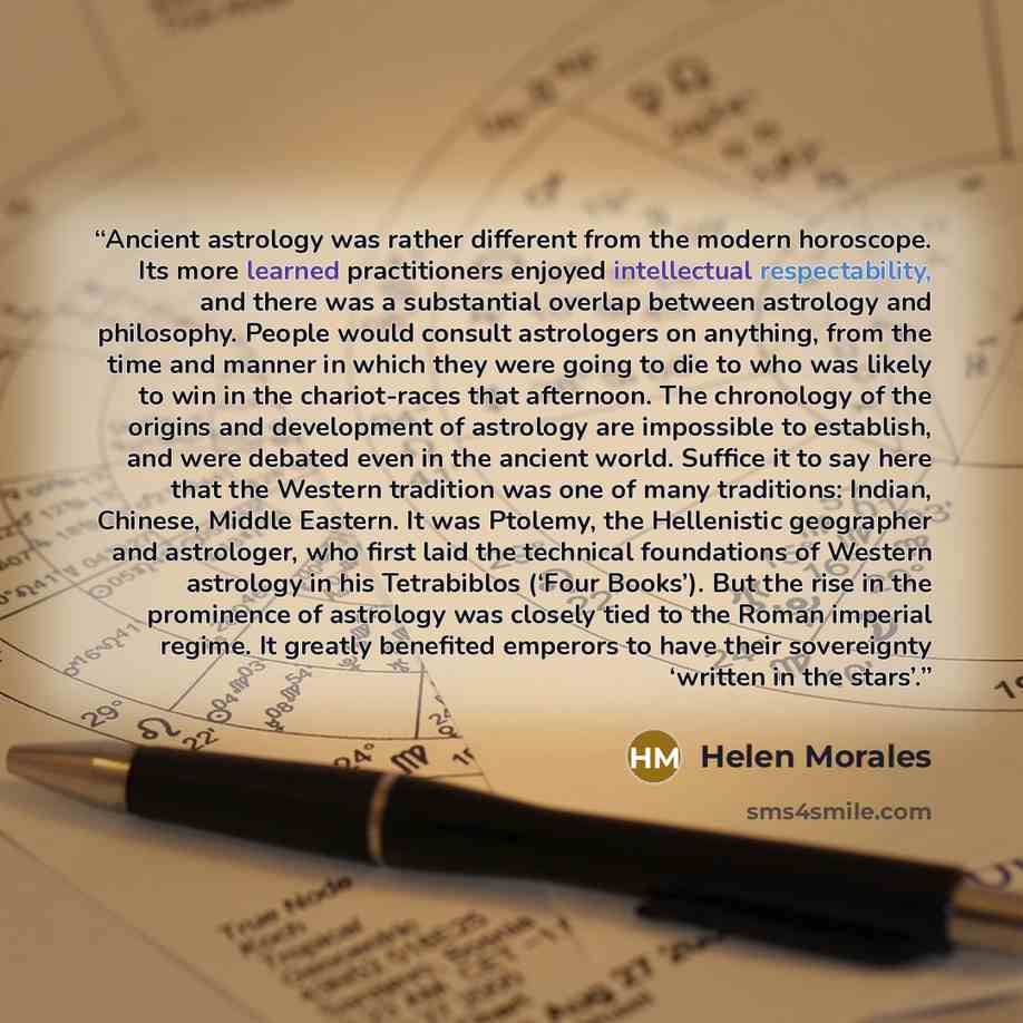 “Ancient astrology was rather different from the modern horoscope. Its more learned practitioners enjoyed intellectual respectability, and there was a substantial overlap between astrology and philosophy. People would consult astrologers on anything, from the time and manner in which they were…” quote by Helen Morales