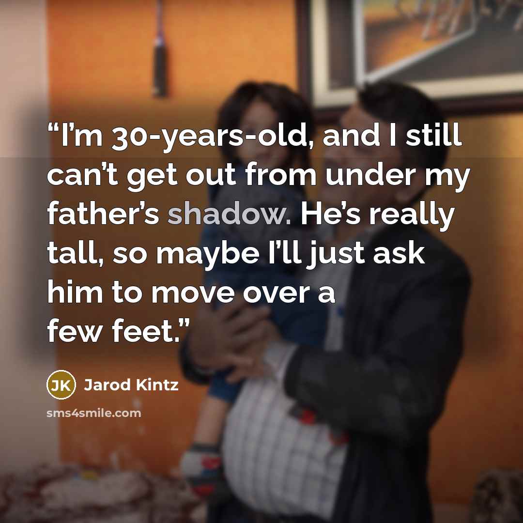 “I’m 30-years-old, and I still can’t get out from under my father’s shadow. He’s really tall, so maybe I’ll just ask him to move over a few feet.” quote by Jarod Kintz