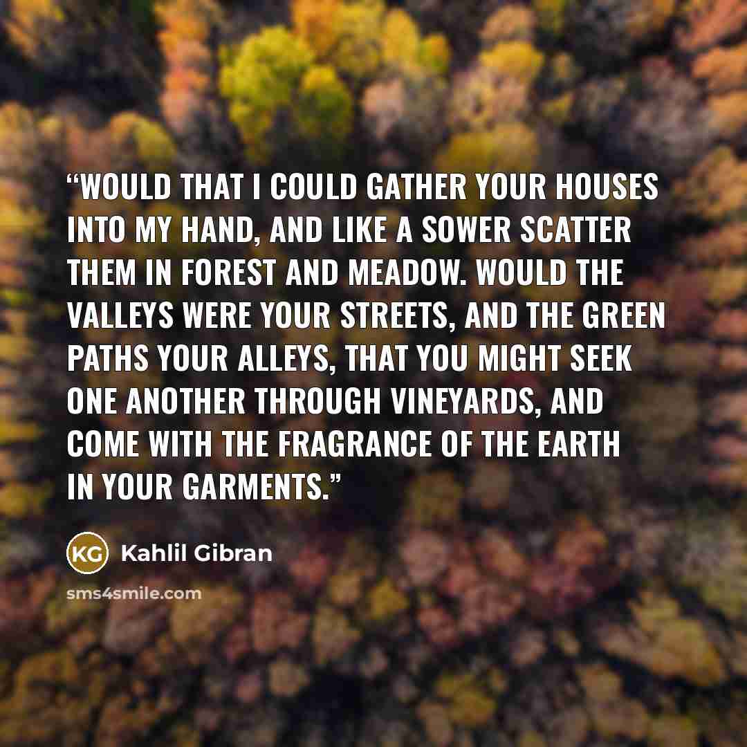 “Would that I could gather your houses into my hand, and like a sower scatter them in forest and meadow. Would the valleys were your streets, and the green paths your alleys, that you might seek one another through vineyards, and come with the fragrance of the earth in your garments.” quote by Kahlil Gibran