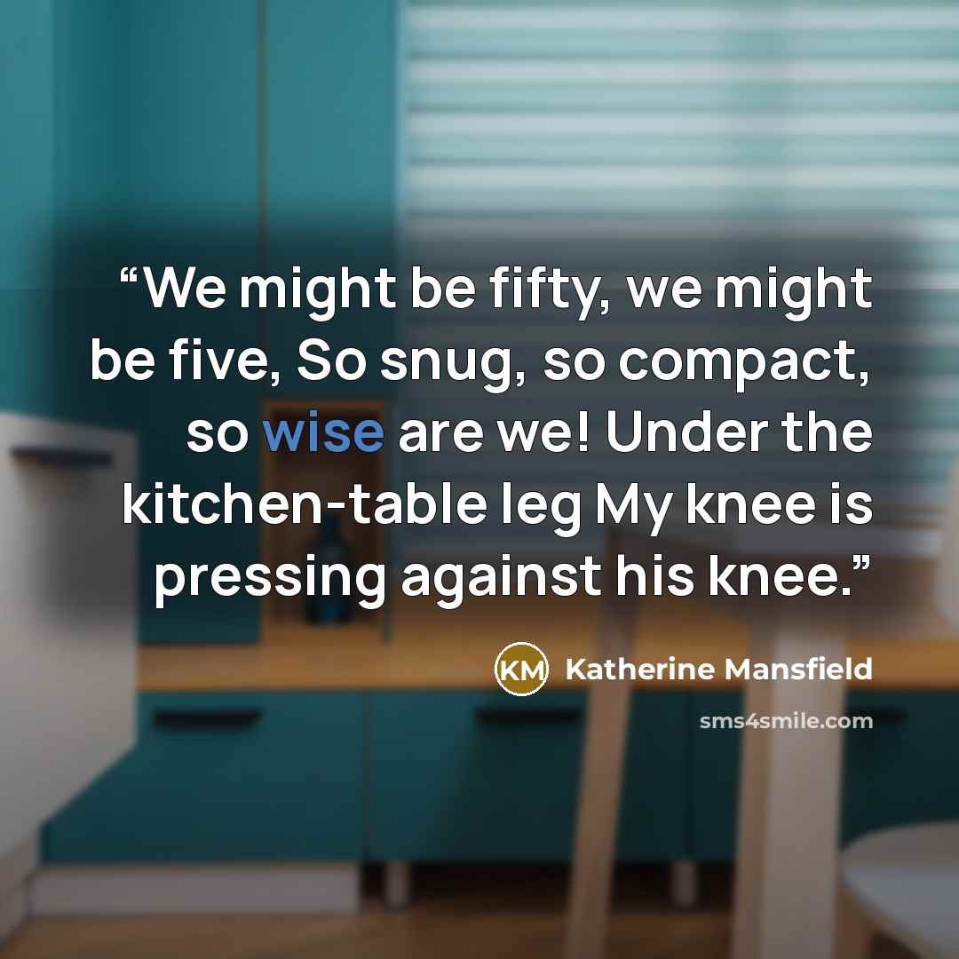 “We might be fifty, we might be five, So snug, so compact, so wise are we! Under the kitchen-table leg My knee is pressing against his knee.” quote by Katherine Mansfield